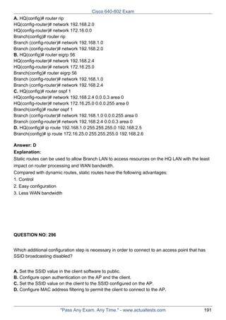 Cisco 640-802 Exam
A. HQ(config)# router rip
HQ(config-router)# network 192.168.2.0
HQ(config-router)# network 172.16.0.0
Branch(config)# router rip
Branch (config-router)# network 192.168.1.0
Branch (config-router)# network 192.168.2.0
B. HQ(config)# router eigrp 56
HQ(config-router)# network 192.168.2.4
HQ(config-router)# network 172.16.25.0
Branch(config)# router eigrp 56
Branch (config-router)# network 192.168.1.0
Branch (config-router)# network 192.168.2.4
C. HQ(config)# router ospf 1
HQ(config-router)# network 192.168.2.4 0.0.0.3 area 0
HQ(config-router)# network 172.16.25.0 0.0.0.255 area 0
Branch(config)# router ospf 1
Branch (config-router)# network 192.168.1.0 0.0.0.255 area 0
Branch (config-router)# network 192.168.2.4 0.0.0.3 area 0
D. HQ(config)# ip route 192.168.1.0 255.255.255.0 192.168.2.5
Branch(config)# ip route 172.16.25.0 255.255.255.0 192.168.2.6
Answer: D
Explanation:
Static routes can be used to allow Branch LAN to access resources on the HQ LAN with the least
impact on router processing and WAN bandwidth.
Compared with dynamic routes, static routes have the following advantages:
1. Control
2. Easy configuration
3. Less WAN bandwidth

QUESTION NO: 296
Which additional configuration step is necessary in order to connect to an access point that has
SSID broadcasting disabled?
A. Set the SSID value in the client software to public.
B. Configure open authentication on the AP and the client.
C. Set the SSID value on the client to the SSID configured on the AP.
D. Configure MAC address filtering to permit the client to connect to the AP.

"Pass Any Exam. Any Time." - www.actualtests.com

191

 