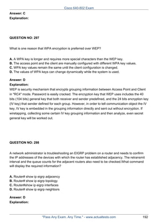 Cisco 640-802 Exam
Answer: C
Explanation:

QUESTION NO: 297
What is one reason that WPA encryption is preferred over WEP?
A. A WPA key is longer and requires more special characters than the WEP key.
B. The access point and the client are manually configured with different WPA key values.
C. WPA key values remain the same until the client configuration is changed.
D. The values of WPA keys can change dynamically while the system is used.
Answer: D
Explanation:
WEP is security mechanism that encrypts grouping information between Access Point and Client
in "RC4" mode. Password is easily cracked. The encryption key that WEP uses includes the 40
bits (104 bits) general key that both receiver and sender predefined, and the 24 bits encryption key
(IV key) that sender defined for each group. However, in order to tell communication object the IV
key, IV key is embedded in the grouping information directly and sent out without encryption. If
wiretapping, collecting some certain IV key grouping information and then analyze, even secret
general key will be worked out.

QUESTION NO: 298
A network administrator is troubleshooting an EIGRP problem on a router and needs to confirm
the IP addresses of the devices with which the router has established adjacency. The retransmit
interval and the queue counts for the adjacent routers also need to be checked.What command
will display the required information?
A. Router# show ip eigrp adjacency
B. Router# show ip eigrp topology
C. Router#show ip eigrp interfaces
D. Router# show ip eigrp neighbors
Answer: D
Explanation:

"Pass Any Exam. Any Time." - www.actualtests.com

192

 