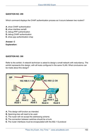 Cisco 640-802 Exam

QUESTION NO: 299
Which command displays the CHAP authentication process as it occurs between two routers?
A. show CHAP authentication
B. show interface serial0
C. debug PPP authentication
D. debug CHAP authentication
E. show ppp authentication chap
Answer: C
Explanation:

QUESTION NO: 300
Refer to the exhibit. A network technician is asked to design a small network with redundancy. The
exhibit represents this design, with all hosts configured in the same VLAN. What conclusions can
be made about this design?

A. This design will function as intended.
B. Spanning-tree will need to be used.
C. The router will not accept the addressing scheme.
D. The connection between switches should be a trunk.
E. The router interfaces must be encapsulated with the 802.1 Q protocol

"Pass Any Exam. Any Time." - www.actualtests.com

193

 