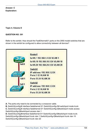 Cisco 640-802 Exam
Answer: C
Explanation:

Topic 4, Volume D

QUESTION NO: 301
Refer to the exhibit. How should the FastEthernet0/1 ports on the 2950 model switches that are
shown in the exhibit be configured to allow connectivity between all devices?

A. The ports only need to be connected by a crossover cable.
B. SwitchX(config)# interface fastethernet 0/1 SwitchX(config-if)# switchport mode trunk
C. SwitchX(config)# interface fastethernet 0/1 SwitchX(config-it)#switchport mode access
SwitchX(config-it)#switchport access vlan 1
D. SwitchX(config)#interface fastethernet 0/1 SwitchX(config-if)#switchport mode trunk
SwitchX(config-it)#switchport trunk vlan 1 SwitchX(config-if)#switchport trunk vlan 10
SwitchX(config-it)#switchport trunk vlan 20

"Pass Any Exam. Any Time." - www.actualtests.com

194

 