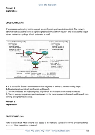 Cisco 640-802 Exam
Answer: B
Explanation:

QUESTION NO: 302
IP addresses and routing for the network are configured as shown in the exhibit. The network
administrator issues the show ip eigrp neighbors command from Router1 and receives the output
shown below the topology. Which statement is true?

A. It is normal for Router1 to show one active neighbor at a time to prevent routing loops.
B. Routing is not completely configured on Router3.
C. The IP addresses are not configured properly on the Router1 and Router3 interfaces.
D. The no auto-summary command configured on the routers prevents Router1 and Router2 from
forming a neighbor relationship.
Answer: B
Explanation:

QUESTION NO: 303
Refer to the exhibit. After SwitchB was added to the network, VLAN connectivity problems started
to occur. What caused this problem?
"Pass Any Exam. Any Time." - www.actualtests.com

195

 