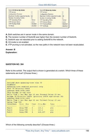 Cisco 640-802 Exam

A. Both switches are in server mode in the same domain.
B. The revision number of SwitchB was higher than the revision number of SwitchA.
C. SwitchA was not rebooted prior to adding SwitchB to the network.
D. V2-mode is not enabled.
E. VTP pruning is not activated, so the new paths in the network have not been recalculated.
Answer: B
Explanation:

QUESTION NO: 304
Refer to the exhibit. The output that is shown is generated at a switch. Which three of these
statements are true? (Choose three.)

Which of the following correctly describe? (Choose three.)
"Pass Any Exam. Any Time." - www.actualtests.com

196

 