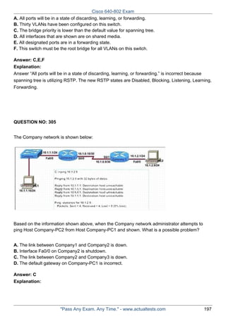 Cisco 640-802 Exam
A. All ports will be in a state of discarding, learning, or forwarding.
B. Thirty VLANs have been configured on this switch.
C. The bridge priority is lower than the default value for spanning tree.
D. All interfaces that are shown are on shared media.
E. All designated ports are in a forwarding state.
F. This switch must be the root bridge for all VLANs on this switch.
Answer: C,E,F
Explanation:
Answer “All ports will be in a state of discarding, learning, or forwarding.” is incorrect because
spanning tree is utilizing RSTP. The new RSTP states are Disabled, Blocking, Listening, Learning,
Forwarding.

QUESTION NO: 305
The Company network is shown below:

Based on the information shown above, when the Company network administrator attempts to
ping Host Company-PC2 from Host Company-PC1 and shown. What is a possible problem?
A. The link between Company1 and Company2 is down.
B. Interface Fa0/0 on Company2 is shutdown.
C. The link between Company2 and Company3 is down.
D. The default gateway on Company-PC1 is incorrect.
Answer: C
Explanation:

"Pass Any Exam. Any Time." - www.actualtests.com

197

 