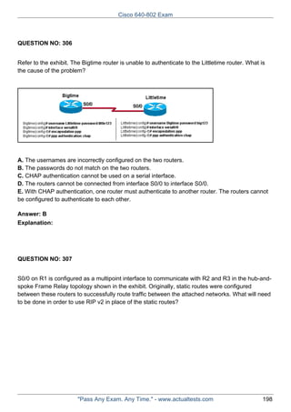 Cisco 640-802 Exam

QUESTION NO: 306
Refer to the exhibit. The Bigtime router is unable to authenticate to the Littletime router. What is
the cause of the problem?

A. The usernames are incorrectly configured on the two routers.
B. The passwords do not match on the two routers.
C. CHAP authentication cannot be used on a serial interface.
D. The routers cannot be connected from interface S0/0 to interface S0/0.
E. With CHAP authentication, one router must authenticate to another router. The routers cannot
be configured to authenticate to each other.
Answer: B
Explanation:

QUESTION NO: 307
S0/0 on R1 is configured as a multipoint interface to communicate with R2 and R3 in the hub-andspoke Frame Relay topology shown in the exhibit. Originally, static routes were configured
between these routers to successfully route traffic between the attached networks. What will need
to be done in order to use RIP v2 in place of the static routes?

"Pass Any Exam. Any Time." - www.actualtests.com

198

 