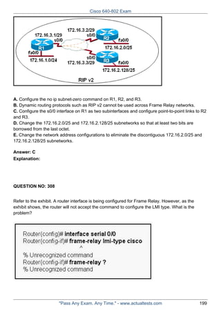 Cisco 640-802 Exam

A. Configure the no ip subnet-zero command on R1, R2, and R3.
B. Dynamic routing protocols such as RIP v2 cannot be used across Frame Relay networks.
C. Configure the s0/0 interface on R1 as two subinterfaces and configure point-to-point links to R2
and R3.
D. Change the 172.16.2.0/25 and 172.16.2.128/25 subnetworks so that at least two bits are
borrowed from the last octet.
E. Change the network address configurations to eliminate the discontiguous 172.16.2.0/25 and
172.16.2.128/25 subnetworks.
Answer: C
Explanation:

QUESTION NO: 308
Refer to the exhibit. A router interface is being configured for Frame Relay. However, as the
exhibit shows, the router will not accept the command to configure the LMI type. What is the
problem?

"Pass Any Exam. Any Time." - www.actualtests.com

199

 