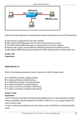 Cisco 640-802 Exam

Which two of these statements correctly identify results of executing the command? (Choose two.)
A. Port security is implemented on the fa0/1 interface.
B. MAC address 0000.00aa.aaaa does not need to be learned by this switch.
C. Only MAC address 0000.00aa.aaaa can source frames on the fa0/1 segment.
D. Frames with a Layer 2 source address of 0000.00aa.aaaa will be forwarded out fa0/1.
E. MAC address 0000.00aa.aaaa will be listed in the MAC address table for interface fa0/1 only.
Answer: B,E
Explanation:

QUESTION NO: 27
Which of the following describes the roles of devices in a WAN? (Choose three.)
A. A CSU/DSU terminates a digital local loop.
B. A modem terminates a digital local loop.
C. A CSU/DSU terminates an analog local loop.
D. A modem terminates an analog local loop.
E. A router is commonly considered a DTE device.
F. A router is commonly considered a DCE device.
Answer: A,D,E
Explanation:
Layer 2 switching is considered hardware-based bridging because it uses specialized hardware
called an application-specific integrated circuit (ASIC). ASICs can run up to gigabit speeds with
very low latency rates.
A router is commonly considered to be a DTE device, while a CSU/DSU is considered the DCE
device.
"Pass Any Exam. Any Time." - www.actualtests.com

20

 