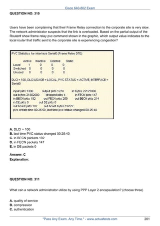 Cisco 640-802 Exam
QUESTION NO: 310

Users have been complaining that their Frame Relay connection to the corporate site is very slow.
The network administrator suspects that the link is overloaded. Based on the partial output of the
Router# show frame relay pvc command shown in the graphic, which output value indicates to the
local router that traffic sent to the corporate site is experiencing congestion?

A. DLCI = 100
B. last time PVC status changed 00:25:40
C. in BECN packets 192
D. in FECN packets 147
E. in DE packets 0
Answer: C
Explanation:

QUESTION NO: 311
What can a network administrator utilize by using PPP Layer 2 encapsulation? (choose three)
A. quality of service
B. compression
C. authentication
"Pass Any Exam. Any Time." - www.actualtests.com

201

 