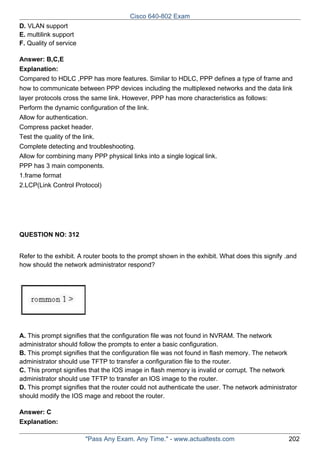 Cisco 640-802 Exam
D. VLAN support
E. multilink support
F. Quality of service
Answer: B,C,E
Explanation:
Compared to HDLC ,PPP has more features. Similar to HDLC, PPP defines a type of frame and
how to communicate between PPP devices including the multiplexed networks and the data link
layer protocols cross the same link. However, PPP has more characteristics as follows:
Perform the dynamic configuration of the link.
Allow for authentication.
Compress packet header.
Test the quality of the link.
Complete detecting and troubleshooting.
Allow for combining many PPP physical links into a single logical link.
PPP has 3 main components.
1.frame format
2.LCP(Link Control Protocol)

QUESTION NO: 312
Refer to the exhibit. A router boots to the prompt shown in the exhibit. What does this signify .and
how should the network administrator respond?

A. This prompt signifies that the configuration file was not found in NVRAM. The network
administrator should follow the prompts to enter a basic configuration.
B. This prompt signifies that the configuration file was not found in flash memory. The network
administrator should use TFTP to transfer a configuration file to the router.
C. This prompt signifies that the IOS image in flash memory is invalid or corrupt. The network
administrator should use TFTP to transfer an lOS image to the router.
D. This prompt signifies that the router could not authenticate the user. The network administrator
should modify the IOS mage and reboot the router.
Answer: C
Explanation:
"Pass Any Exam. Any Time." - www.actualtests.com

202

 