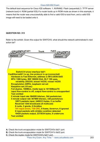 Cisco 640-802 Exam
The default boot sequence for Cisco IOS software: 1. NVRAM2. Flash (sequential) 3. TFTP server
(network boot) 4. ROM (partial IOS) If a router boots up in ROM mode as shown in this example, it
means that the router was unsuccessfully able to find a valid IOS to boot from, and a valid IOS
image will need to be loaded onto it.

QUESTION NO: 313
Refer to the exhibit. Given this output for SWITCH3, what should the network administrator's next
action be?

A. Check the trunk encapsulation mode for SWITCH3's fa0/1 port.
B. Check the trunk encapsulation mode for SWITCH1's fa0/2 port.
C. Check the duplex mode for SWITCH3's fa0/1 port.
"Pass Any Exam. Any Time." - www.actualtests.com

203

 