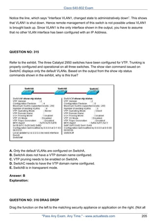 Cisco 640-802 Exam
Notice the line, which says “Interface VLAN1, changed state to administratively down”. This shows
that VLAN1 is shut down. Hence remote management of this switch is not possible unless VLAN1
is brought back up. Since VLAN1 is the only interface shown in the output, you have to assume
that no other VLAN interface has been configured with an IP Address.

QUESTION NO: 315
Refer to the exhibit. The three Catalyst 2950 switches have been configured for VTP. Trunking is
properly configured and operational on all three switches. The show vlan command issued on
SwitchC displays only the default VLANs. Based on the output from the show vtp status
commands shown in the exhibit, why is this true?

A. Only the default VLANs are configured on SwitchA.
B. SwitchA does not have a VTP domain name configured.
C. VTP pruning needs to be enabled on SwitchA.
D. SwitchC needs to have the VTP domain name configured.
E. SwitchB is in transparent mode.
Answer: B
Explanation:

QUESTION NO: 316 DRAG DROP
Drag the function on the left to the matching security appliance or application on the right. (Not all
"Pass Any Exam. Any Time." - www.actualtests.com

205

 