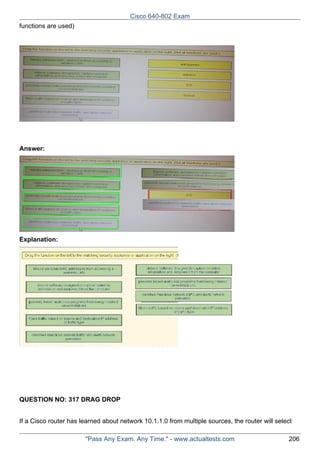 Cisco 640-802 Exam
functions are used)

Answer:

Explanation:

QUESTION NO: 317 DRAG DROP
If a Cisco router has learned about network 10.1.1.0 from multiple sources, the router will select
"Pass Any Exam. Any Time." - www.actualtests.com

206

 