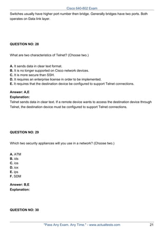 Cisco 640-802 Exam
Switches usually have higher port number then bridge. Generally bridges have two ports. Both
operates on Data link layer.

QUESTION NO: 28
What are two characteristics of Telnet? (Choose two.)
A. It sends data in clear text format.
B. It is no longer supported on Cisco network devices.
C. It is more secure than SSH.
D. It requires an enterprise license in order to be implemented.
E. It requires that the destination device be configured to support Telnet connections.
Answer: A,E
Explanation:
Telnet sends data in clear text. If a remote device wants to access the destination device through
Telnet, the destination device must be configured to support Telnet connections.

QUESTION NO: 29
Which two security appliances will you use in a network? (Choose two.)
A. ATM
B. ids
C. ios
D. iox
E. ips
F. SDM
Answer: B,E
Explanation:

QUESTION NO: 30

"Pass Any Exam. Any Time." - www.actualtests.com

21

 