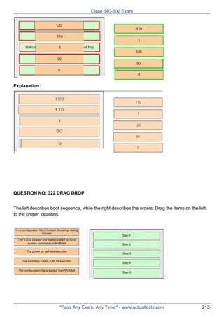 Cisco 640-802 Exam

Explanation:

QUESTION NO: 322 DRAG DROP
The left describes boot sequence, while the right describes the orders. Drag the items on the left
to the proper locations.

"Pass Any Exam. Any Time." - www.actualtests.com

213

 