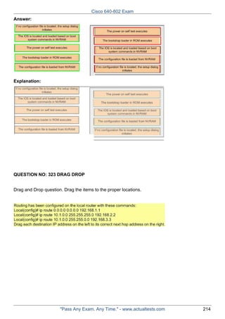 Cisco 640-802 Exam
Answer:

Explanation:

QUESTION NO: 323 DRAG DROP
Drag and Drop question. Drag the items to the proper locations.

"Pass Any Exam. Any Time." - www.actualtests.com

214

 