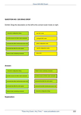 Cisco 640-802 Exam

QUESTION NO: 328 DRAG DROP
Exhibit: Drag the description on the left to the correct router mode on right.

Answer:

Explanation:

"Pass Any Exam. Any Time." - www.actualtests.com

222

 