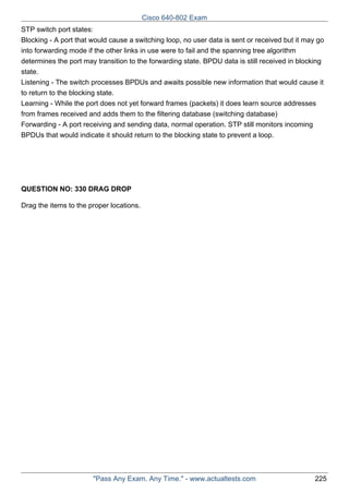 Cisco 640-802 Exam
STP switch port states:
Blocking - A port that would cause a switching loop, no user data is sent or received but it may go
into forwarding mode if the other links in use were to fail and the spanning tree algorithm
determines the port may transition to the forwarding state. BPDU data is still received in blocking
state.
Listening - The switch processes BPDUs and awaits possible new information that would cause it
to return to the blocking state.
Learning - While the port does not yet forward frames (packets) it does learn source addresses
from frames received and adds them to the filtering database (switching database)
Forwarding - A port receiving and sending data, normal operation. STP still monitors incoming
BPDUs that would indicate it should return to the blocking state to prevent a loop.

QUESTION NO: 330 DRAG DROP
Drag the items to the proper locations.

"Pass Any Exam. Any Time." - www.actualtests.com

225

 