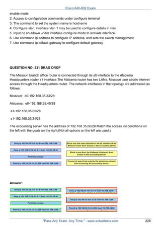 Cisco 640-802 Exam
enable mode
2. Access to configuration commands under configure terminal
3. The command to set the system name is hostname
4. Configure vlan, interface vlan 1 may be used to configure details in vlan
5. Input no shutdown under interface configure mode to activate interface
6. Use command ip address to configure IP address, and sets the switch management
7. Use command ip default-gateway to configure default gateway

QUESTION NO: 331 DRAG DROP
The Missouri branch office router is connected through its s0 interface to the Alabama
Headquarters router s1 interface.The Alabama router has two LANs. Missouri user obtain internet
access through the Headquarters router. The network interfaces in the topology are addressed as
follows:
Missouri: e0-192.168.35.33/28;
Alabama: e0-192.168.35.49/28
e1-192.168.35.65/28
s1-192.168.35.34/28
The accounting server has the address of 192.168.35.66/28.Match the access list conditions on
the left with the goals on the right.(Not all options on the left are used.)

Answer:

"Pass Any Exam. Any Time." - www.actualtests.com

228

 