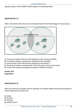 Cisco 640-802 Exam
gateway setting, it will not ARP for MAC address of remote destination.

QUESTION NO: 32
Refer to the exhibit. What two facts can be determined from the WLAN diagram? (Choose two.)

A. The area of overlap of the two cells represents a basic service set (BSS).
B. The network diagram represents an extended service set (ESS).
C. Access points in each cell must be configured to use channel 1.
D. The area of overlap must be less than 10% of the area to ensure connectivity.
E. The two APs should be configured to operate on different channels.
Answer: B,E
Explanation:

QUESTION NO: 33
Which two devices can interfere with the operation of a wireless network because they operate on
similar frequencies? (Choose two.)
A. toaster
B. IP phone
C. AM radio
D. cordless phone
"Pass Any Exam. Any Time." - www.actualtests.com

23

 