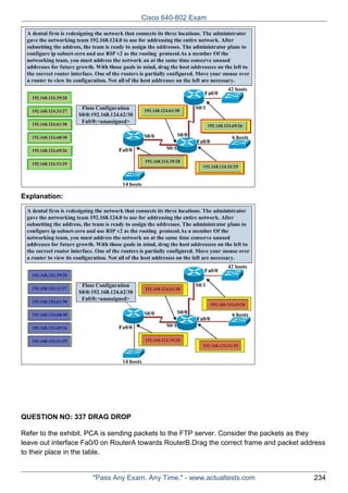 Cisco 640-802 Exam

Explanation:

QUESTION NO: 337 DRAG DROP
Refer to the exhibit. PCA is sending packets to the FTP server. Consider the packets as they
leave out interface Fa0/0 on RouterA towards RouterB.Drag the correct frame and packet address
to their place in the table.

"Pass Any Exam. Any Time." - www.actualtests.com

234

 