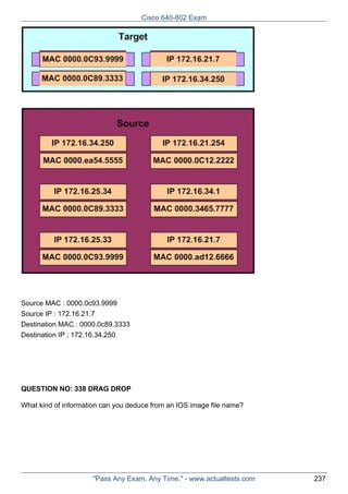 Cisco 640-802 Exam

Source MAC : 0000.0c93.9999
Source IP : 172.16.21.7
Destination MAC : 0000.0c89.3333
Destination IP ; 172.16.34.250

QUESTION NO: 338 DRAG DROP
What kind of information can you deduce from an IOS image file name?

"Pass Any Exam. Any Time." - www.actualtests.com

237

 