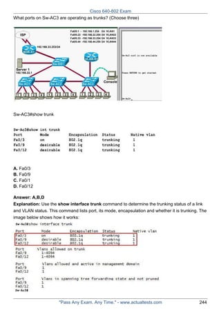 Cisco 640-802 Exam
What ports on Sw-AC3 are operating as trunks? (Choose three)

Sw-AC3#show trunk

A. Fa0/3
B. Fa0/9
C. Fa0/1
D. Fa0/12
Answer: A,B,D
Explanation: Use the show interface trunk command to determine the trunking status of a link
and VLAN status. This command lists port, its mode, encapsulation and whether it is trunking. The
image below shows how it works:

"Pass Any Exam. Any Time." - www.actualtests.com

244

 