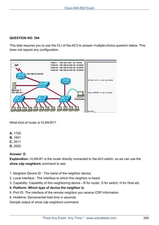 Cisco 640-802 Exam

QUESTION NO: 344
This task requires you to use the CLI of Sw-AC3 to answer multiple-choice question below. This
does not require any configuration.

What kind of router is VLAN-R1?
A. 1720
B. 1841
C. 2611
D. 2620
Answer: D
Explanation: VLAN-R1 is the router directly connected to Sw-Ac3 switch, so we can use the
show cdp neighbors command to see:
1. Neighbor Device ID : The name of the neighbor device;
2. Local Interface : The interface to which this neighbor is heard
3. Capability: Capability of this neighboring device - R for router, S for switch, H for Host etc.
4. Platform: Which type of device the neighbor is
5. Port ID: The interface of the remote neighbor you receive CDP information
6. Holdtime: Decremental hold time in seconds
Sample output of show cdp neighbors command:

"Pass Any Exam. Any Time." - www.actualtests.com

245

 
