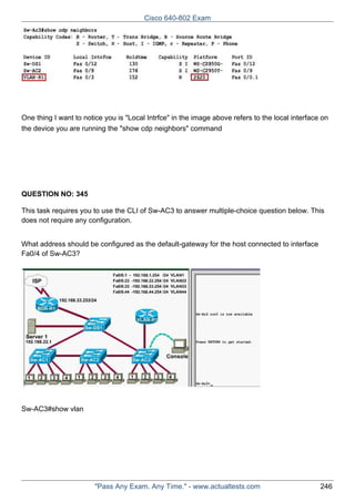 Cisco 640-802 Exam

One thing I want to notice you is "Local Intrfce" in the image above refers to the local interface on
the device you are running the "show cdp neighbors" command

QUESTION NO: 345
This task requires you to use the CLI of Sw-AC3 to answer multiple-choice question below. This
does not require any configuration.
What address should be configured as the default-gateway for the host connected to interface
Fa0/4 of Sw-AC3?

Sw-AC3#show vlan

"Pass Any Exam. Any Time." - www.actualtests.com

246

 