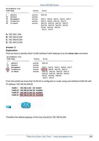 Cisco 640-802 Exam

A. 192.168.1.254
B. 192.168.22.254
C. 192.168.44.254
D. 192.168.33.254
Answer: C
Explanation:
First we have to identify which VLAN interface Fa0/4 belongs to by the show vlan command

From the exhibit we know that VLAN 44 is configured on router using sub-interface Fa0/0.44 with
IP address 192.168.44.254/24

Therefore the default gateway of the host should be 192.168.44.254

"Pass Any Exam. Any Time." - www.actualtests.com

247

 
