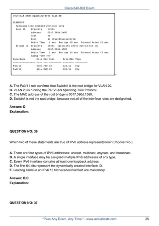 Cisco 640-802 Exam

A. The Fa0/11 role confirms that SwitchA is the root bridge for VLAN 20.
B. VLAN 20 is running the Per VLAN Spanning Tree Protocol.
C. The MAC address of the root bridge is 0017.596d.1580.
D. SwitchA is not the root bridge, because not all of the interface roles are designated.
Answer: D
Explanation:

QUESTION NO: 36
Which two of these statements are true of IPv6 address representation? (Choose two.)
A. There are four types of IPv6 addresses: unicast, multicast, anycast, and broadcast.
B. A single interface may be assigned multiple IPv6 addresses of any type.
C. Every IPv6 interface contains at least one loopback address.
D. The first 64 bits represent the dynamically created interface ID.
E. Leading zeros in an IPv6 16 bit hexadecimal field are mandatory.
Answer: B,C
Explanation:

QUESTION NO: 37

"Pass Any Exam. Any Time." - www.actualtests.com

25

 