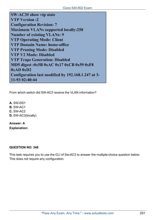 Cisco 640-802 Exam

From which switch did SW-AC3 receive the VLAN information?
A. SW-DS1
B. SW-AC1
C. SW-AC2
D. SW-AC3(locally)
Answer: A
Explanation:

QUESTION NO: 348
This task requires you to use the CLI of Sw-AC3 to answer the multiple-choice question below.
This does not require any configuration.

"Pass Any Exam. Any Time." - www.actualtests.com

251

 