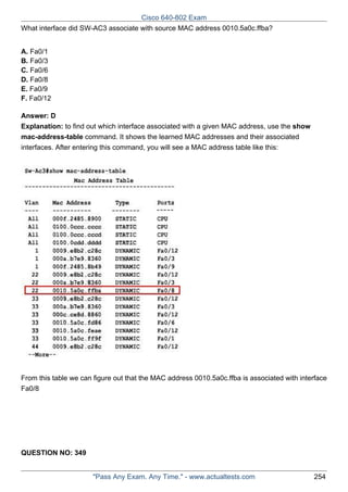 Cisco 640-802 Exam
What interface did SW-AC3 associate with source MAC address 0010.5a0c.ffba?
A. Fa0/1
B. Fa0/3
C. Fa0/6
D. Fa0/8
E. Fa0/9
F. Fa0/12
Answer: D
Explanation: to find out which interface associated with a given MAC address, use the show
mac-address-table command. It shows the learned MAC addresses and their associated
interfaces. After entering this command, you will see a MAC address table like this:

From this table we can figure out that the MAC address 0010.5a0c.ffba is associated with interface
Fa0/8

QUESTION NO: 349
"Pass Any Exam. Any Time." - www.actualtests.com

254

 