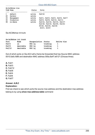 Cisco 640-802 Exam

Sw-AC3#show int trunk

Out of which ports on Sw-AC3 will a frame be forwarded that has Source MAC address
0010.5a0c.fd86 and destination MAC address 000a.8a47.e612? (Choose three)
A. Fa0/1
B. Fa0/3
C. Fa0/12
D. Fa0/8
E. Fa0/4
F. Fa0/6
G. Fa0/7
Answer: A,B,C
Explanation:
First we check to see which ports the source mac-address and the destination mac-address
belong to by using show mac-address-table command

"Pass Any Exam. Any Time." - www.actualtests.com

256

 