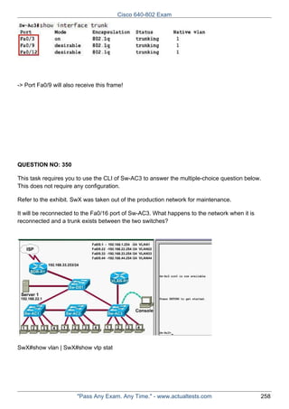 Cisco 640-802 Exam

-> Port Fa0/9 will also receive this frame!

QUESTION NO: 350
This task requires you to use the CLI of Sw-AC3 to answer the multiple-choice question below.
This does not require any configuration.
Refer to the exhibit. SwX was taken out of the production network for maintenance.
It will be reconnected to the Fa0/16 port of Sw-AC3. What happens to the network when it is
reconnected and a trunk exists between the two switches?

SwX#show vlan | SwX#show vtp stat

"Pass Any Exam. Any Time." - www.actualtests.com

258

 