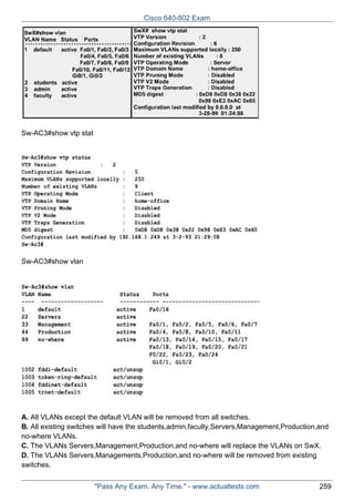Cisco 640-802 Exam

Sw-AC3#show vtp stat

Sw-AC3#show vlan

A. All VLANs except the default VLAN will be removed from all switches.
B. All existing switches will have the students,admin,faculty,Servers,Management,Production,and
no-where VLANs.
C. The VLANs Servers,Management,Production,and no-where will replace the VLANs on SwX.
D. The VLANs Servers,Managements,Production,and no-where will be removed from existing
switches.
"Pass Any Exam. Any Time." - www.actualtests.com

259

 