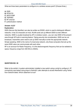 Cisco 640-802 Exam
What are three basic parameters to configure on a wireless access point? (Choose three.)
A. SSID
B. RTS/CTS
C. AES-CCMP
D. TKIP/MIC
E. RF channel
F. authentication method
Answer: A,E,F
Explanation:
SSID (Service Set Identifier) can also be written as ESSID, which is used to distinguish different
networks. It has 32 characters at most, WLAN cards set up different SSID to enter different
networks. SSID is usually broadcast by AP or wireless routers , you can view SSID of the present
area through XP built-in scanning feature .Taking security into consideration, SSID can be not
broadcast, meanwhile users need to set up SSID manually to enter the appropriate network.
Simply speaking, SSID is the name of a local area network, only those computers that set up the
same SSID value can communicate with each other.
RF is an acronym for Radio Frequency. It is the electromagnetic frequency that can be radiated to
space, frequency range from 300 KHz to 30GHz.

QUESTION NO: 38
Refer to the exhibit. A system administrator installed a new switch using a script to configure it. IP
connectivity was tested using pings to SwitchB. Later attempts to access NewSwitch using Telnet
from SwitchA failed. Which statement is true?

"Pass Any Exam. Any Time." - www.actualtests.com

26

 