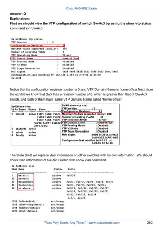 Cisco 640-802 Exam
Answer: D
Explanation:
First we should view the VTP configuration of switch Sw-Ac3 by using the show vtp status
command on Sw-Ac3

Notice that its configuration revision number is 5 and VTP Domain Name is home-office Next, from
the exhibit we know that SwX has a revision number of 6, which is greater than that of Sw-Ac3
switch, and both of them have same VTP Domain Name called "home-office".

Therefore SwX will replace vlan information on other switches with its own information. We should
check vlan information of Sw-Ac3 switch with show vlan command

"Pass Any Exam. Any Time." - www.actualtests.com

260

 