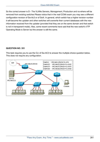 Cisco 640-802 Exam
So the correct answer is D - The VLANs Servers, Management, Production and no-where will be
removed from existing switches Please notice that in the real CCNA exam you may see a different
configuration revision of Sw-Ac3 or of SwX. In general, which switch has a higher revision number
it will become the updater and other switches will overwrite their current databases with the new
information received from the updater (provided that they are on the same domain and that switch
is not in transparent mode). Also, some recent comments have said that the new switch's VTP
Operating Mode is Server but the answer is still the same.

QUESTION NO: 351
This task requires you to use the CLI of Sw-AC3 to answer the multiple-choice question below.
This does not require any configuration.

"Pass Any Exam. Any Time." - www.actualtests.com

261

 