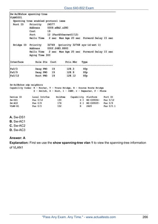 Cisco 640-802 Exam

A. Sw-DS1
B. Sw-AC1
C. Sw-AC2
D. Sw-AC3
Answer: A
Explanation: First we use the show spanning-tree vlan 1 to view the spanning-tree information
of VLAN1

"Pass Any Exam. Any Time." - www.actualtests.com

266

 