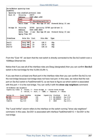 Cisco 640-802 Exam

From the "Cost 19", we learn that the root switch is directly connected to the Sw-Ac3 switch over a
100Mbps Ethernet link
Notice that if you see all of the interface roles are Desg (designated) then you can confirm Sw-Ac3
switch is the root bridge for this VLAN (VLAN 1).
If you see there is at least one Root port in the interface roles then you can confirm Sw-Ac3 is not
the root bridge because root bridge does not have root port. In this case, we notice that the root
port on Sw-Ac3 switch is FastEthernet0/12, so we have to figure out which switch is associated
with this port -> it is the root bridge. You can verify it with the show cdp neighbors command:

The "Local Intrfce" column refers to the interface on the switch running "show cdp neighbors"
command. In this case, Sw-DS1 is associated with interface FastEthernet0/12 -> Sw-DS1 is the
root bridge

"Pass Any Exam. Any Time." - www.actualtests.com

267

 