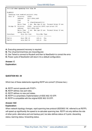 Cisco 640-802 Exam

A. Executing password recovery is required.
B. The virtual terminal lines are misconfigured.
C. Use Telnet to connect to RouterA and then to NewSwitch to correct the error.
D. Power cycle of NewSwitch will return it to a default configuration.
Answer: C
Explanation:

QUESTION NO: 39
Which two of these statements regarding RSTP are correct? (Choose two.)
A. RSTP cannot operate with PVST+.
B. RSTP defines new port roles.
C. RSTP defines no new port states.
D. RSTP is a proprietary implementation of IEEE 802.1D STP.
E. RSTP is compatible with the original IEEE 802.1D STP.
Answer: B,E
Explanation:
When network topology changes, rapid spanning tree protocol (IEEE802.1W, referred to as RSTP)
will speed up significantly the speed to re-calculate spanning tree. RSTP not only defines the role
of other ports: alternative port and backup port, but also defines status of 3 ports: discarding
status, learning status, forwarding status.

"Pass Any Exam. Any Time." - www.actualtests.com

27

 