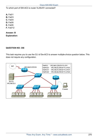 Cisco 640-802 Exam
To which port of SW-AC3 is router VLAN-R1 connected?
A. Fa0/1
B. Fa0/3
C. Fa0/4
D. Fa0/6
E. Fa0/8
F. Fa0/12
Answer: B
Explanation:

QUESTION NO: 356
This task requires you to use the CLI of Sw-AC3 to answer multiple-choice question below. This
does not require any configuration.

"Pass Any Exam. Any Time." - www.actualtests.com

270

 