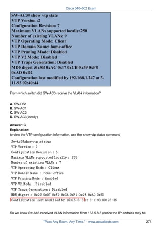 Cisco 640-802 Exam

From which switch did SW-AC3 receive the VLAN information?
A. SW-DS1
B. SW-AC1
C. SW-AC2
D. SW-AC3(locally)
Answer: C
Explanation:
to view the VTP configuration information, use the show vtp status command

So we knew Sw-Ac3 received VLAN information from 163.5.8.3 (notice:the IP address may be
"Pass Any Exam. Any Time." - www.actualtests.com

271

 