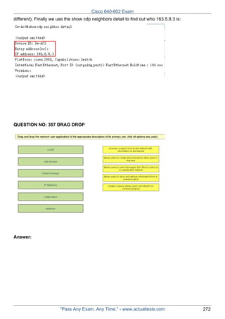 Cisco 640-802 Exam
different). Finally we use the show cdp neighbors detail to find out who 163.5.8.3 is:

QUESTION NO: 357 DRAG DROP

Answer:

"Pass Any Exam. Any Time." - www.actualtests.com

272

 