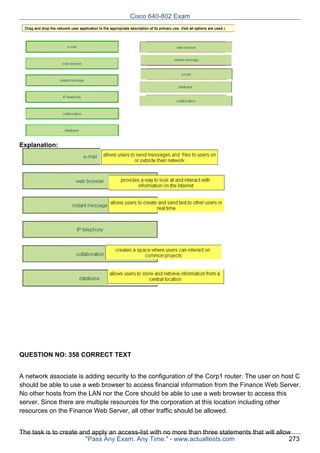 Cisco 640-802 Exam

Explanation:

QUESTION NO: 358 CORRECT TEXT
A network associate is adding security to the configuration of the Corp1 router. The user on host C
should be able to use a web browser to access financial information from the Finance Web Server.
No other hosts from the LAN nor the Core should be able to use a web browser to access this
server. Since there are multiple resources for the corporation at this location including other
resources on the Finance Web Server, all other traffic should be allowed.
The task is to create and apply an access-list with no more than three statements that will allow
"Pass Any Exam. Any Time." - www.actualtests.com
273

 
