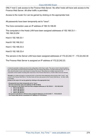 Cisco 640-802 Exam
ONLY host C web access to the Finance Web Server. No other hosts will have web access to the
Finance Web Server. All other traffic is permitted.
Access to the router CLI can be gained by clicking on the appropriate host.
All passwords have been temporarily set to "cisco".
The Core connection uses an IP address of 198.18.196.65
The computers in the Hosts LAN have been assigned addresses of 192.168.33.1 192.168.33.254
Host A 192.168.33.1
Host B 192.168.33.2
Host C 192.168.33.3
Host D 192.168.33.4
The servers in the Server LAN have been assigned addresses of 172.22.242.17 - 172.22.242.30
The Finance Web Server is assigned an IP address of 172.22.242.23.

"Pass Any Exam. Any Time." - www.actualtests.com

274

 
