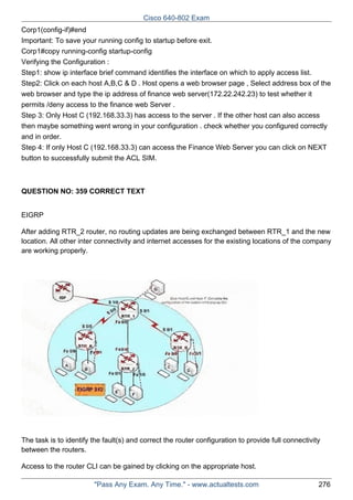 Cisco 640-802 Exam
Corp1(config-if)#end
Important: To save your running config to startup before exit.
Corp1#copy running-config startup-config
Verifying the Configuration :
Step1: show ip interface brief command identifies the interface on which to apply access list.
Step2: Click on each host A,B,C & D . Host opens a web browser page , Select address box of the
web browser and type the ip address of finance web server(172.22.242.23) to test whether it
permits /deny access to the finance web Server .
Step 3: Only Host C (192.168.33.3) has access to the server . If the other host can also access
then maybe something went wrong in your configuration . check whether you configured correctly
and in order.
Step 4: If only Host C (192.168.33.3) can access the Finance Web Server you can click on NEXT
button to successfully submit the ACL SIM.

QUESTION NO: 359 CORRECT TEXT
EIGRP
After adding RTR_2 router, no routing updates are being exchanged between RTR_1 and the new
location. All other inter connectivity and internet accesses for the existing locations of the company
are working properly.

The task is to identify the fault(s) and correct the router configuration to provide full connectivity
between the routers.
Access to the router CLI can be gained by clicking on the appropriate host.
"Pass Any Exam. Any Time." - www.actualtests.com

276

 