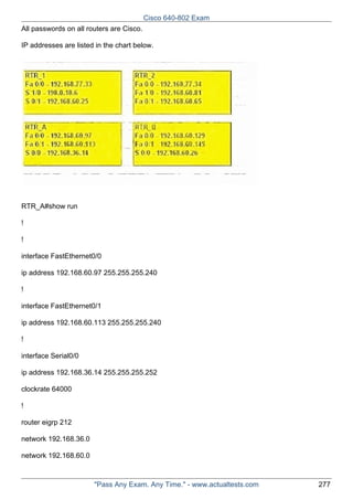 Cisco 640-802 Exam
All passwords on all routers are Cisco.
IP addresses are listed in the chart below.

RTR_A#show run
!
!
interface FastEthernet0/0
ip address 192.168.60.97 255.255.255.240
!
interface FastEthernet0/1
ip address 192.168.60.113 255.255.255.240
!
interface Serial0/0
ip address 192.168.36.14 255.255.255.252
clockrate 64000
!
router eigrp 212
network 192.168.36.0
network 192.168.60.0

"Pass Any Exam. Any Time." - www.actualtests.com

277

 