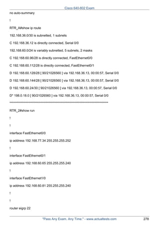 Cisco 640-802 Exam
no auto-summary
!
RTR_A#show ip route
192.168.36.0/30 is subnetted, 1 subnets
C 192.168.36.12 is directly connected, Serial 0/0
192.168.60.0/24 is variably subnetted, 5 subnets, 2 masks
C 192.168.60.96/28 is directly connected, FastEthernet0/0
C 192.168.60.112/28 is directly connected, FastEthernet0/1
D 192.168.60.128/28 [ 90/21026560 ] via 192.168.36.13, 00:00:57, Serial 0/0
D 192.168.60.144/28 [ 90/21026560 ] via 192.168.36.13, 00:00:57, Serial 0/0
D 192.168.60.24/30 [ 90/21026560 ] via 192.168.36.13, 00:00:57, Serial 0/0
D* 198.0.18.0 [ 90/21026560 ] via 192.168.36.13, 00:00:57, Serial 0/0
*******************************************************************************
RTR_2#show run
!
!
interface FastEthernet0/0
ip address 192.168.77.34 255.255.255.252
!
interface FastEthernet0/1
ip address 192.168.60.65 255.255.255.240
!
interface FastEthernet1/0
ip address 192.168.60.81 255.255.255.240
!
!
router eigrp 22
"Pass Any Exam. Any Time." - www.actualtests.com

278

 