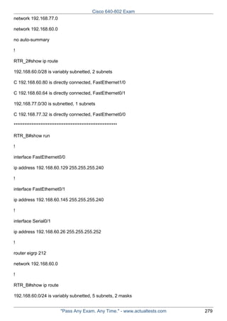 Cisco 640-802 Exam
network 192.168.77.0
network 192.168.60.0
no auto-summary
!
RTR_2#show ip route
192.168.60.0/28 is variably subnetted, 2 subnets
C 192.168.60.80 is directly connected, FastEthernet1/0
C 192.168.60.64 is directly connected, FastEthernet0/1
192.168.77.0/30 is subnetted, 1 subnets
C 192.168.77.32 is directly connected, FastEthernet0/0
**********************************************************
RTR_B#show run
!
interface FastEthernet0/0
ip address 192.168.60.129 255.255.255.240
!
interface FastEthernet0/1
ip address 192.168.60.145 255.255.255.240
!
interface Serial0/1
ip address 192.168.60.26 255.255.255.252
!
router eigrp 212
network 192.168.60.0
!
RTR_B#show ip route
192.168.60.0/24 is variably subnetted, 5 subnets, 2 masks
"Pass Any Exam. Any Time." - www.actualtests.com

279

 
