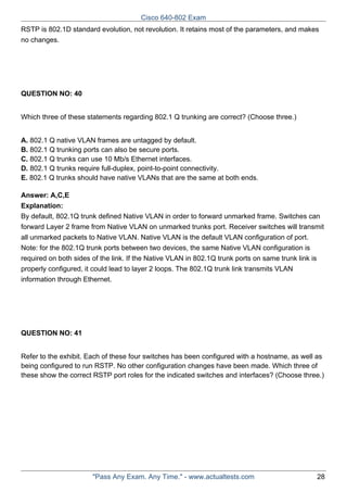 Cisco 640-802 Exam
RSTP is 802.1D standard evolution, not revolution. It retains most of the parameters, and makes
no changes.

QUESTION NO: 40
Which three of these statements regarding 802.1 Q trunking are correct? (Choose three.)
A. 802.1 Q native VLAN frames are untagged by default.
B. 802.1 Q trunking ports can also be secure ports.
C. 802.1 Q trunks can use 10 Mb/s Ethernet interfaces.
D. 802.1 Q trunks require full-duplex, point-to-point connectivity.
E. 802.1 Q trunks should have native VLANs that are the same at both ends.
Answer: A,C,E
Explanation:
By default, 802.1Q trunk defined Native VLAN in order to forward unmarked frame. Switches can
forward Layer 2 frame from Native VLAN on unmarked trunks port. Receiver switches will transmit
all unmarked packets to Native VLAN. Native VLAN is the default VLAN configuration of port.
Note: for the 802.1Q trunk ports between two devices, the same Native VLAN configuration is
required on both sides of the link. If the Native VLAN in 802.1Q trunk ports on same trunk link is
properly configured, it could lead to layer 2 loops. The 802.1Q trunk link transmits VLAN
information through Ethernet.

QUESTION NO: 41
Refer to the exhibit. Each of these four switches has been configured with a hostname, as well as
being configured to run RSTP. No other configuration changes have been made. Which three of
these show the correct RSTP port roles for the indicated switches and interfaces? (Choose three.)

"Pass Any Exam. Any Time." - www.actualtests.com

28

 